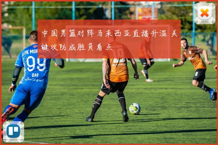 中国男篮对阵马来西亚直播升温 关键攻防成胜负看点