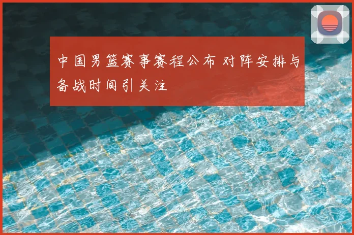 中国男篮赛事赛程公布 对阵安排与备战时间引关注