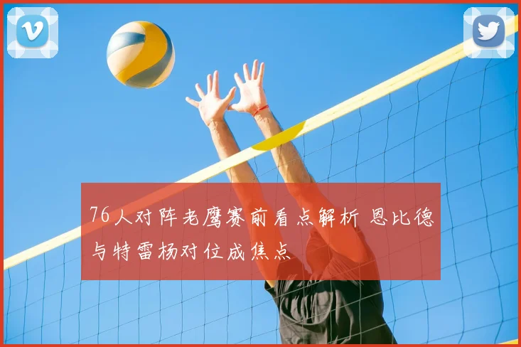 76人对阵老鹰赛前看点解析 恩比德与特雷杨对位成焦点