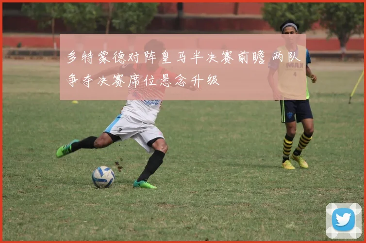 多特蒙德对阵皇马半决赛前瞻 两队争夺决赛席位悬念升级