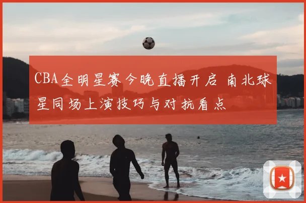 CBA全明星赛今晚直播开启 南北球星同场上演技巧与对抗看点