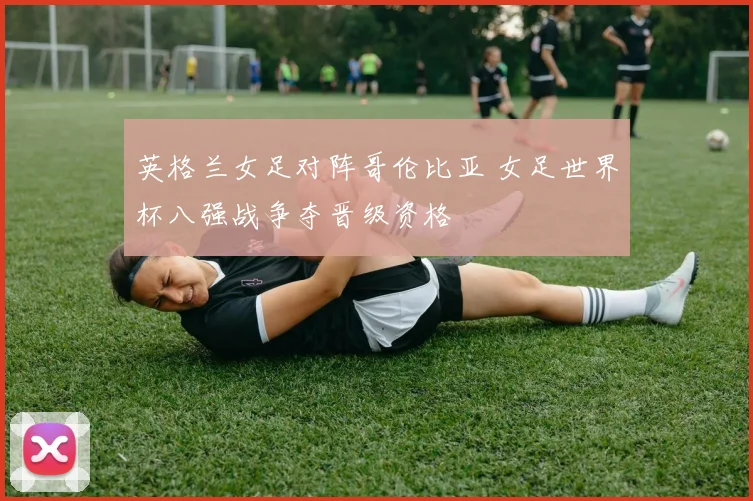英格兰女足对阵哥伦比亚 女足世界杯八强战争夺晋级资格