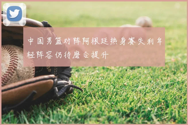 中国男篮对阵阿根廷热身赛失利年轻阵容仍待磨合提升