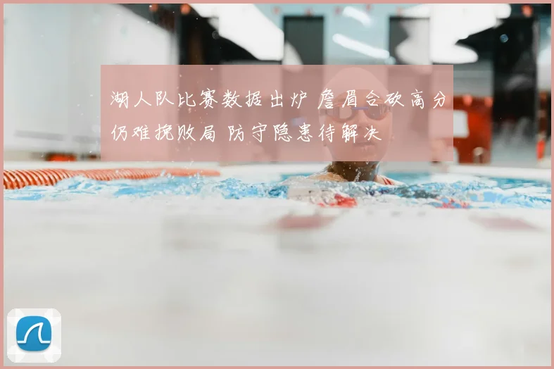 湖人队比赛数据出炉 詹眉合砍高分仍难挽败局 防守隐患待解决