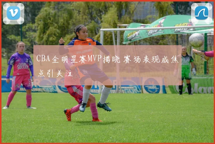 CBA全明星赛MVP揭晓 赛场表现成焦点引关注