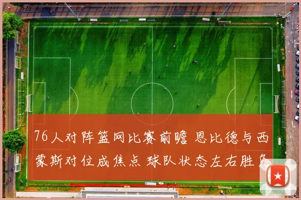 76人对阵篮网比赛前瞻 恩比德与西蒙斯对位成焦点 球队状态左右胜负走势