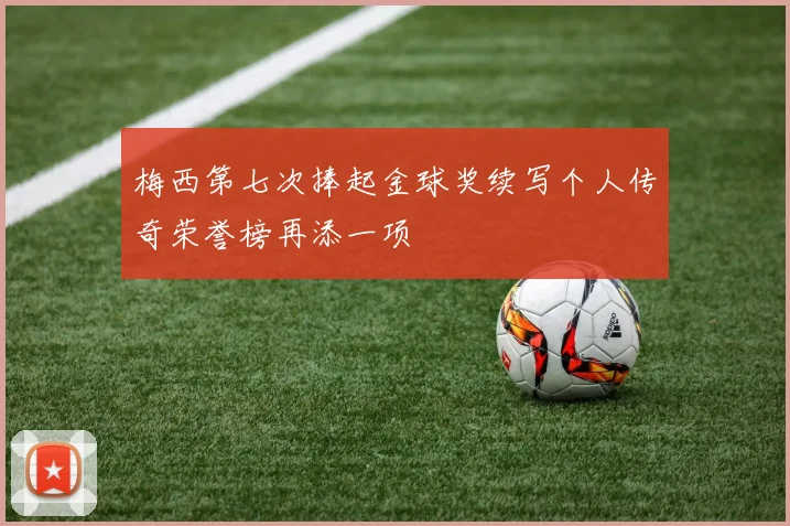 梅西第七次捧起金球奖续写个人传奇荣誉榜再添一项
