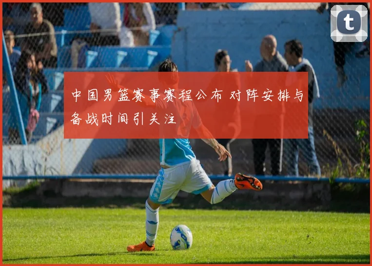 中国男篮赛事赛程公布 对阵安排与备战时间引关注