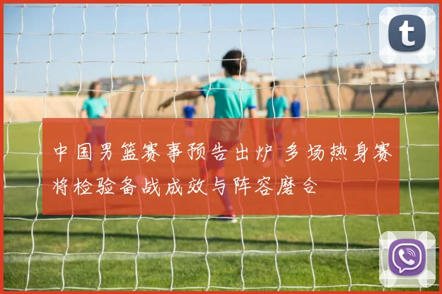 中国男篮赛事预告出炉 多场热身赛将检验备战成效与阵容磨合