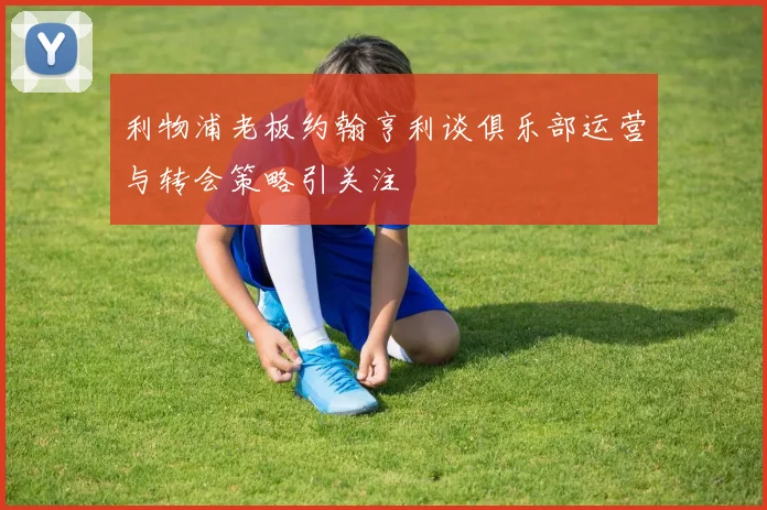 利物浦老板约翰亨利谈俱乐部运营与转会策略引关注