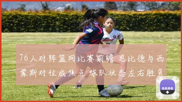 76人对阵篮网比赛前瞻 恩比德与西蒙斯对位成焦点 球队状态左右胜负走势
