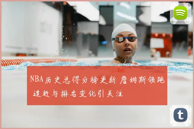 NBA历史总得分榜更新 詹姆斯领跑 追赶与排名变化引关注