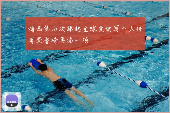 梅西第七次捧起金球奖续写个人传奇荣誉榜再添一项
