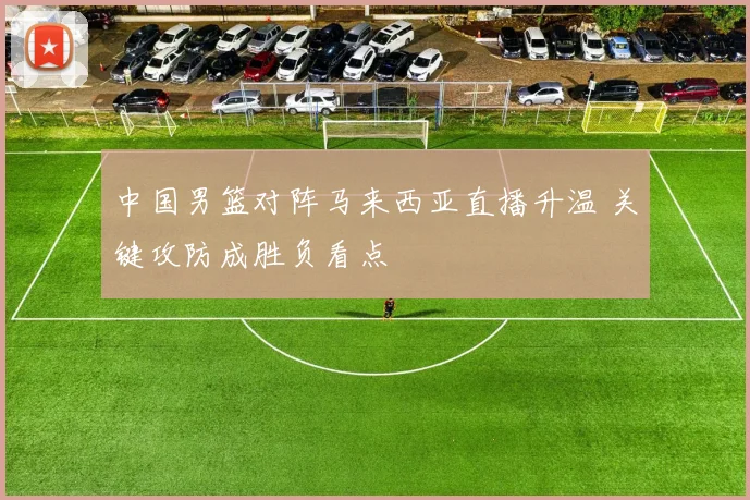 中国男篮对阵马来西亚直播升温 关键攻防成胜负看点