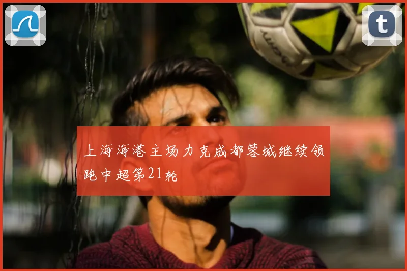 上海海港主场力克成都蓉城继续领跑中超第21轮