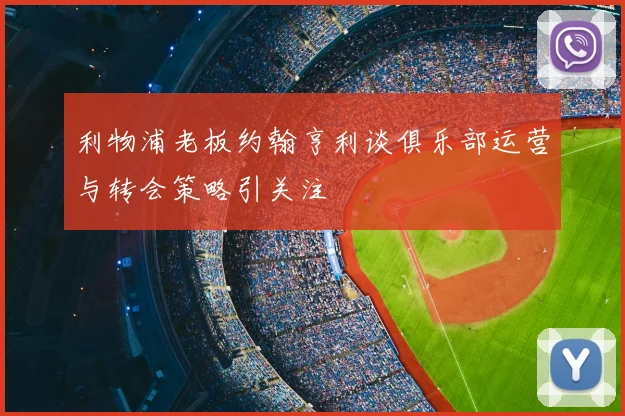 利物浦老板约翰亨利谈俱乐部运营与转会策略引关注