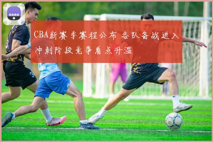 CBA新赛季赛程公布 各队备战进入冲刺阶段竞争看点升温