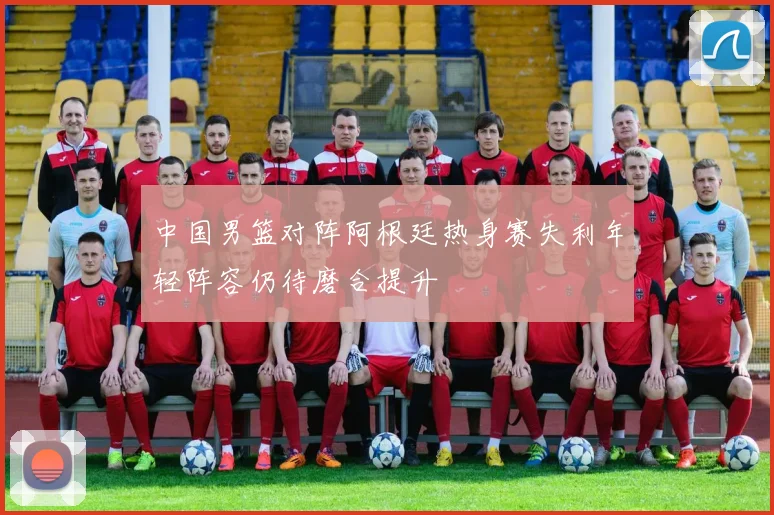 中国男篮对阵阿根廷热身赛失利年轻阵容仍待磨合提升