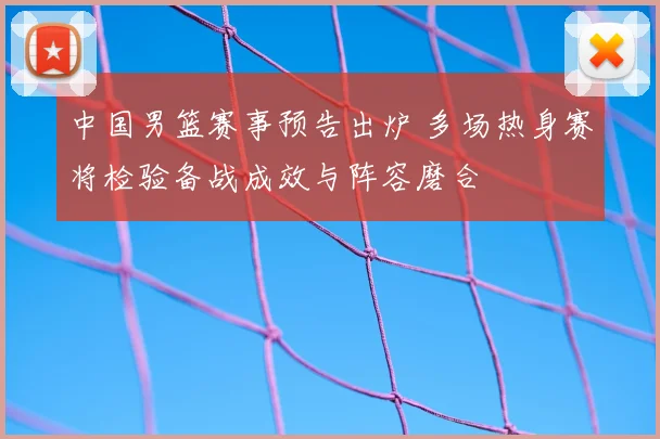 中国男篮赛事预告出炉 多场热身赛将检验备战成效与阵容磨合
