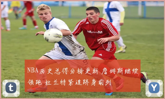 NBA历史总得分榜更新 詹姆斯继续领跑 杜兰特紧追跻身前列