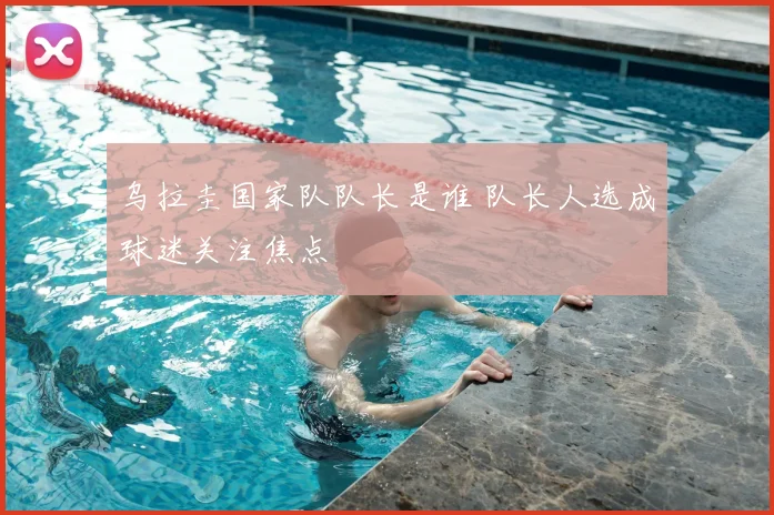 乌拉圭国家队队长是谁 队长人选成球迷关注焦点