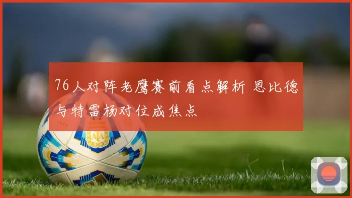 76人对阵老鹰赛前看点解析 恩比德与特雷杨对位成焦点