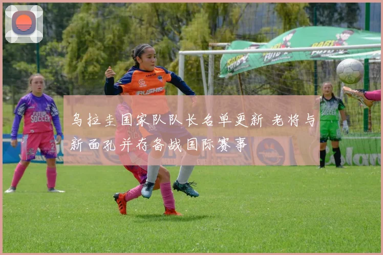 乌拉圭国家队队长名单更新 老将与新面孔并存备战国际赛事