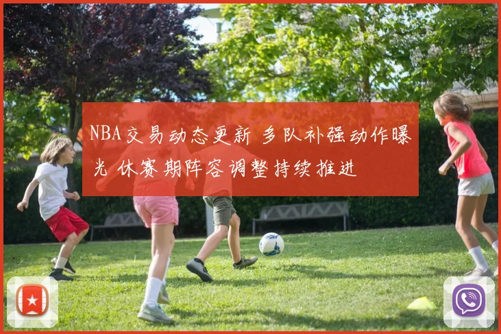 NBA交易动态更新 多队补强动作曝光 休赛期阵容调整持续推进